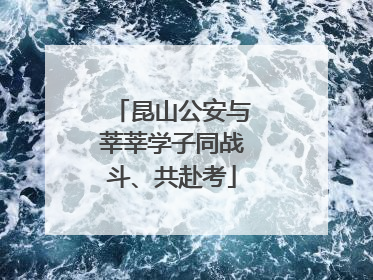 昆山公安与莘莘学子同战斗、共赴考